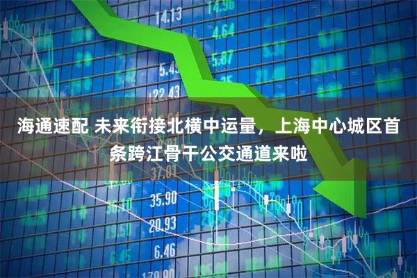 海通速配 未来衔接北横中运量，上海中心城区首条跨江骨干公交通道来啦