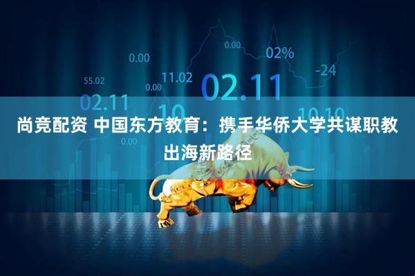 尚竞配资 中国东方教育：携手华侨大学共谋职教出海新路径
