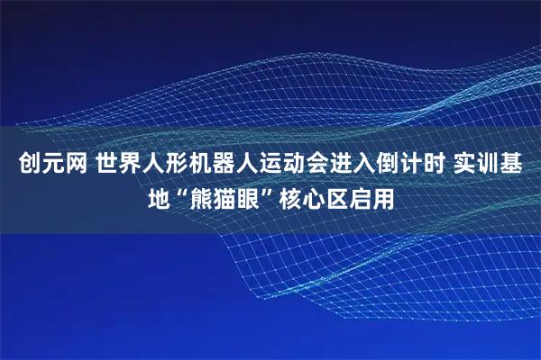 创元网 世界人形机器人运动会进入倒计时 实训基地“熊猫眼”核心区启用
