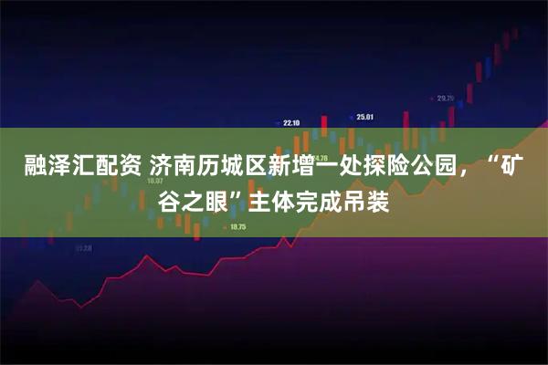 融泽汇配资 济南历城区新增一处探险公园，“矿谷之眼”主体完成吊装