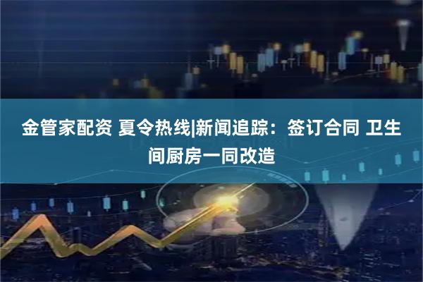金管家配资 夏令热线|新闻追踪：签订合同 卫生间厨房一同改造