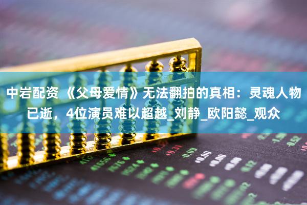 中岩配资 《父母爱情》无法翻拍的真相：灵魂人物已逝，4位演员难以超越_刘静_欧阳懿_观众