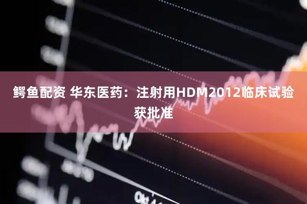 鳄鱼配资 华东医药：注射用HDM2012临床试验获批准