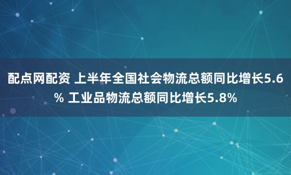 配点网配资 上半年全国社会物流总额同比增长5.6% 工业品物流总额同比增长5.8%