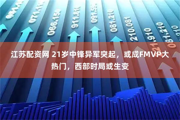 江苏配资网 21岁中锋异军突起，或成FMVP大热门，西部时局或生变