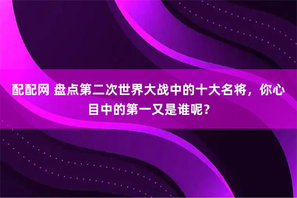 配配网 盘点第二次世界大战中的十大名将，你心目中的第一又是谁呢？