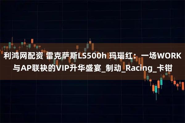利鸿网配资 雷克萨斯LS500h 玛瑙红：一场WORK与AP联袂的VIP升华盛宴_制动_Racing_卡钳