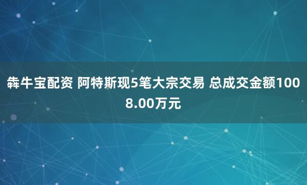 犇牛宝配资 阿特斯现5笔大宗交易 总成交金额1008.00万元