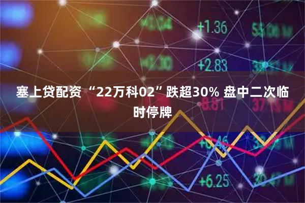 塞上贷配资 “22万科02”跌超30% 盘中二次临时停牌