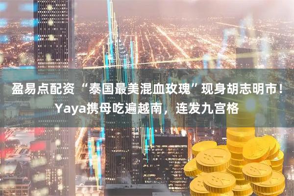 盈易点配资 “泰国最美混血玫瑰”现身胡志明市！Yaya携母吃遍越南，连发九宫格