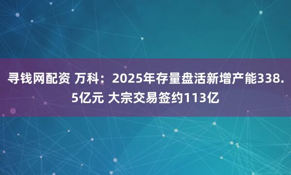 寻钱网配资 万科：2025年存量盘活新增产能338.5亿元 大宗交易签约113亿